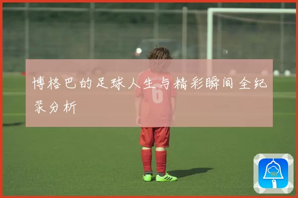 博格巴的足球人生与精彩瞬间全纪录分析