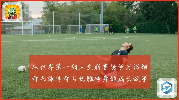 从世界第一到人生新赛场伊万诺维奇网球传奇与优雅转身的成长故事解析