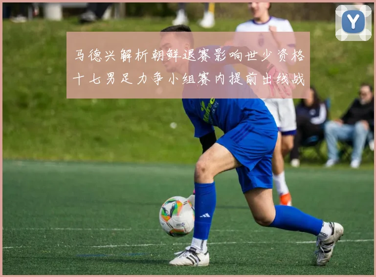 马德兴解析朝鲜退赛影响世少资格十七男足力争小组赛内提前出线战术观察