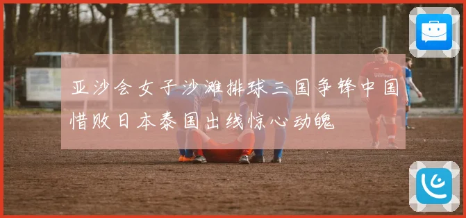 亚沙会女子沙滩排球三国争锋中国惜败日本泰国出线惊心动魄