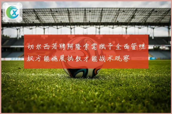 切尔西若聘阿隆索需赋予全面管理权方能施展执教才能战术观察