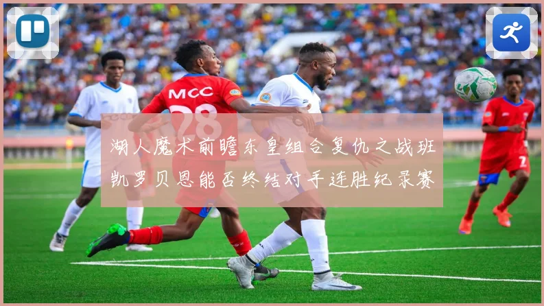 湖人魔术前瞻东皇组合复仇之战班凯罗贝恩能否终结对手连胜纪录赛场复盘