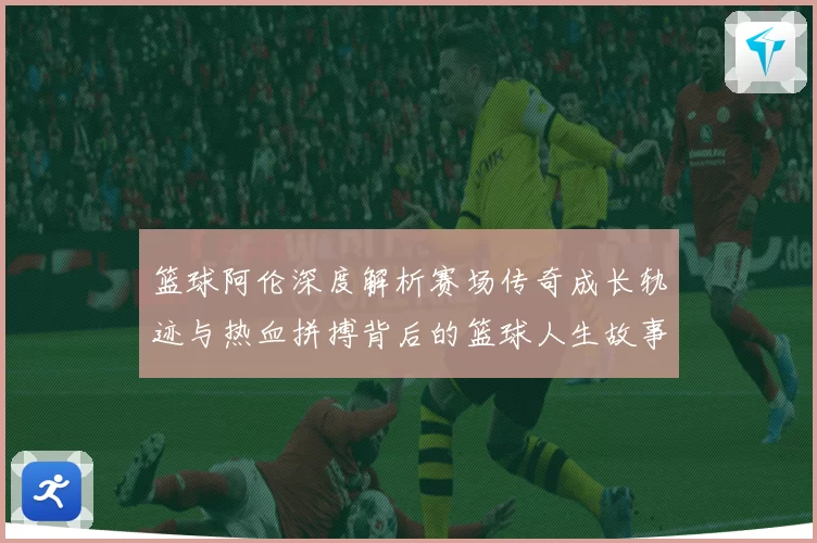 篮球阿伦深度解析赛场传奇成长轨迹与热血拼搏背后的篮球人生故事