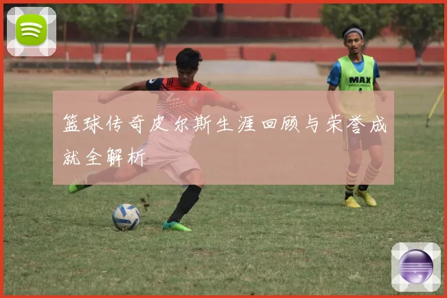 篮球传奇皮尔斯生涯回顾与荣誉成就全解析