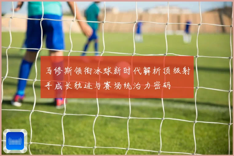 马修斯领衔冰球新时代解析顶级射手成长轨迹与赛场统治力密码