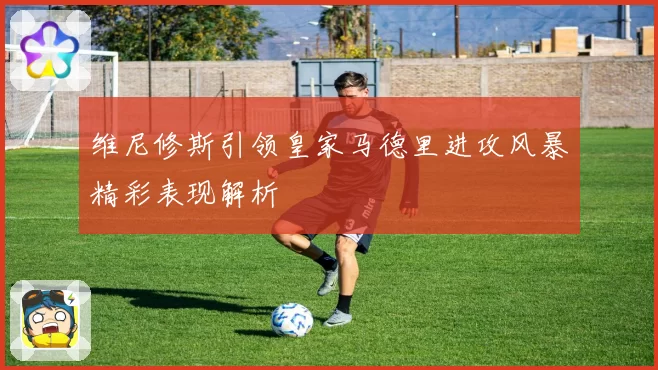 维尼修斯引领皇家马德里进攻风暴精彩表现解析