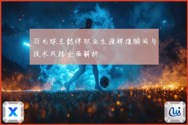 羽毛球王懿律职业生涯辉煌瞬间与技术风格全面解析