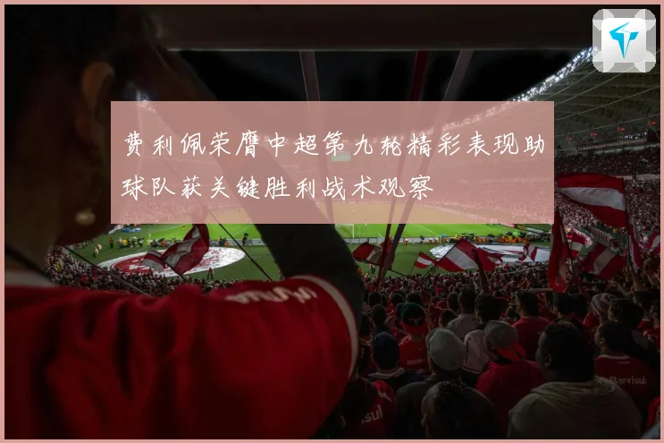 费利佩荣膺中超第九轮精彩表现助球队获关键胜利战术观察