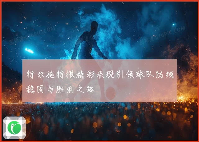 特尔施特根精彩表现引领球队防线稳固与胜利之路