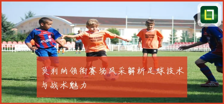 莫利纳领衔赛场风采解析足球技术与战术魅力