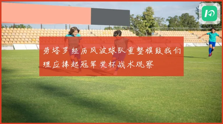 劳塔罗经历风波球队重整旗鼓我们理应捧起冠军奖杯战术观察