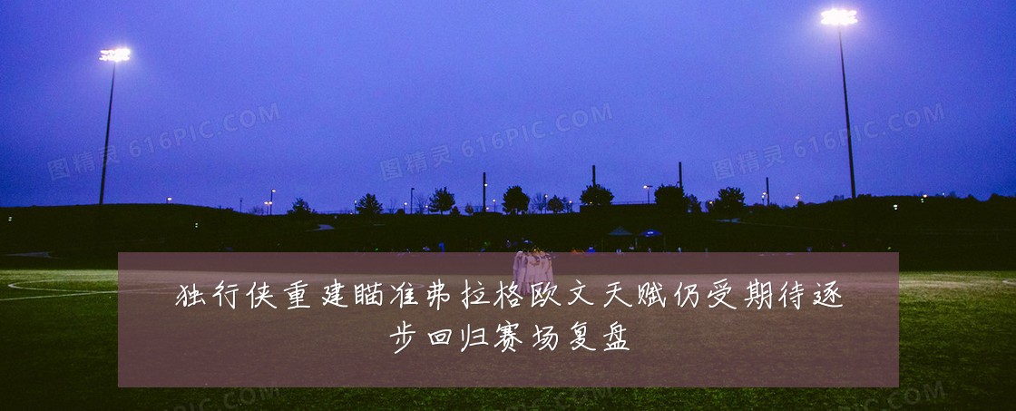 独行侠重建瞄准弗拉格欧文天赋仍受期待逐步回归赛场复盘