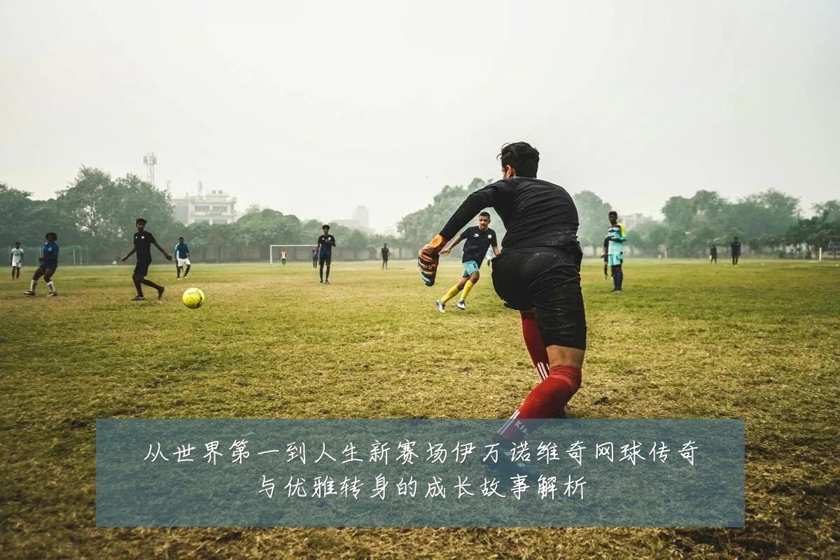 从世界第一到人生新赛场伊万诺维奇网球传奇与优雅转身的成长故事解析