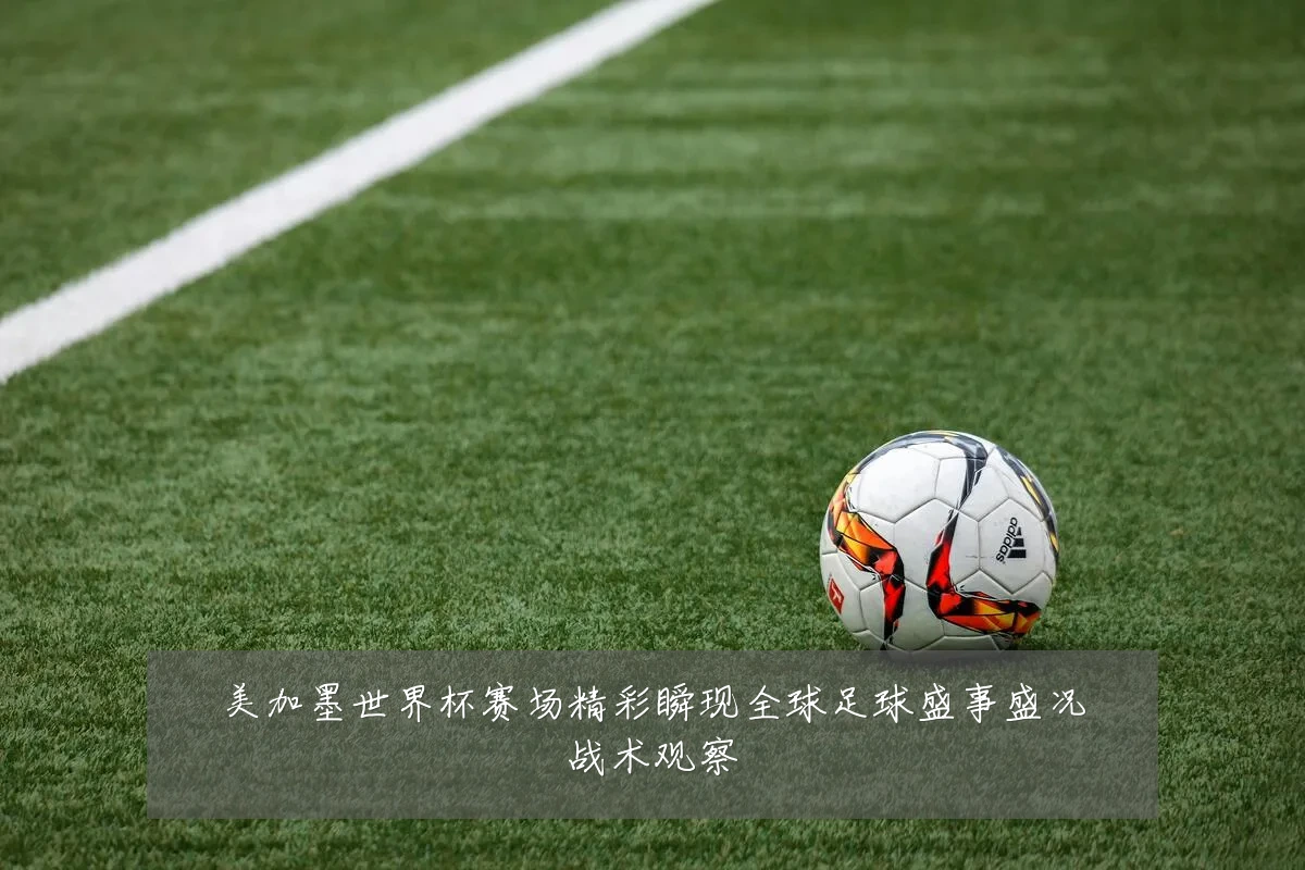 美加墨世界杯赛场精彩瞬现全球足球盛事盛况战术观察